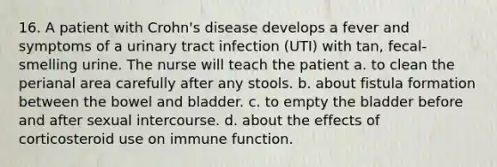 16. A patient with Crohn's disease develops a fever and symptoms of a urinary tract infection (UTI) with tan, fecal-smelling urine. The nurse will teach the patient a. to clean the perianal area carefully after any stools. b. about fistula formation between the bowel and bladder. c. to empty the bladder before and after sexual intercourse. d. about the effects of corticosteroid use on immune function.