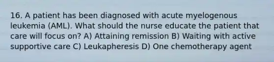 16. A patient has been diagnosed with acute myelogenous leukemia (AML). What should the nurse educate the patient that care will focus on? A) Attaining remission B) Waiting with active supportive care C) Leukapheresis D) One chemotherapy agent