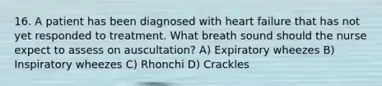 16. A patient has been diagnosed with heart failure that has not yet responded to treatment. What breath sound should the nurse expect to assess on auscultation? A) Expiratory wheezes B) Inspiratory wheezes C) Rhonchi D) Crackles