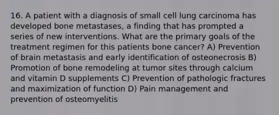 16. A patient with a diagnosis of small cell lung carcinoma has developed bone metastases, a finding that has prompted a series of new interventions. What are the primary goals of the treatment regimen for this patients bone cancer? A) Prevention of brain metastasis and early identification of osteonecrosis B) Promotion of bone remodeling at tumor sites through calcium and vitamin D supplements C) Prevention of pathologic fractures and maximization of function D) Pain management and prevention of osteomyelitis