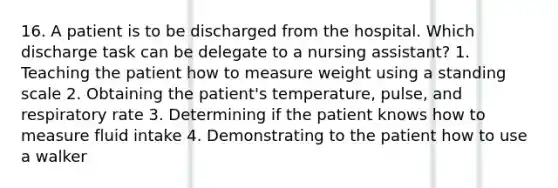 16. A patient is to be discharged from the hospital. Which discharge task can be delegate to a nursing assistant? 1. Teaching the patient how to measure weight using a standing scale 2. Obtaining the patient's temperature, pulse, and respiratory rate 3. Determining if the patient knows how to measure fluid intake 4. Demonstrating to the patient how to use a walker