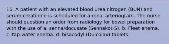 16. A patient with an elevated blood urea nitrogen (BUN) and serum creatinine is scheduled for a renal arteriogram. The nurse should question an order from radiology for bowel preparation with the use of a. senna/docusate (Sennakot-S). b. Fleet enema. c. tap-water enema. d. bisacodyl (Dulcolax) tablets.