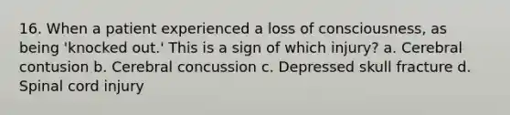 16. When a patient experienced a loss of consciousness, as being 'knocked out.' This is a sign of which injury? a. Cerebral contusion b. Cerebral concussion c. Depressed skull fracture d. Spinal cord injury