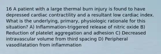 16 A patient with a large thermal burn injury is found to have depressed cardiac contractility and a resultant low cardiac index. What is the underlying, primary, physiologic rationale for this situation? A) Inflammation-triggered release of nitric oxide B) Reduction of platelet aggregation and adhesion C) Decreased intravascular volume from third spacing D) Peripheral vasodilatation from inflammation