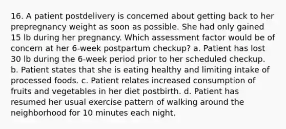 16. A patient postdelivery is concerned about getting back to her prepregnancy weight as soon as possible. She had only gained 15 lb during her pregnancy. Which assessment factor would be of concern at her 6-week postpartum checkup? a. Patient has lost 30 lb during the 6-week period prior to her scheduled checkup. b. Patient states that she is eating healthy and limiting intake of processed foods. c. Patient relates increased consumption of fruits and vegetables in her diet postbirth. d. Patient has resumed her usual exercise pattern of walking around the neighborhood for 10 minutes each night.