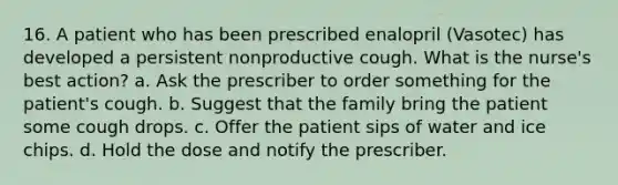 16. A patient who has been prescribed enalopril (Vasotec) has developed a persistent nonproductive cough. What is the nurse's best action? a. Ask the prescriber to order something for the patient's cough. b. Suggest that the family bring the patient some cough drops. c. Offer the patient sips of water and ice chips. d. Hold the dose and notify the prescriber.