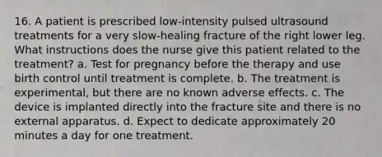 16. A patient is prescribed low-intensity pulsed ultrasound treatments for a very slow-healing fracture of the right lower leg. What instructions does the nurse give this patient related to the treatment? a. Test for pregnancy before the therapy and use birth control until treatment is complete. b. The treatment is experimental, but there are no known adverse effects. c. The device is implanted directly into the fracture site and there is no external apparatus. d. Expect to dedicate approximately 20 minutes a day for one treatment.