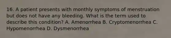 16. A patient presents with monthly symptoms of menstruation but does not have any bleeding. What is the term used to describe this condition? A. Amenorrhea B. Cryptomenorrhea C. Hypomenorrhea D. Dysmenorrhea