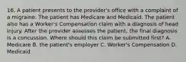 16. A patient presents to the provider's office with a complaint of a migraine. The patient has Medicare and Medicaid. The patient also has a Worker's Compensation claim with a diagnosis of head injury. After the provider assesses the patient, the final diagnosis is a concussion. Where should this claim be submitted first? A. Medicare B. the patient's employer C. Worker's Compensation D. Medicaid