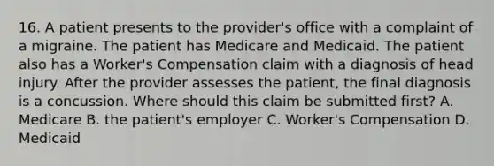 16. A patient presents to the provider's office with a complaint of a migraine. The patient has Medicare and Medicaid. The patient also has a Worker's Compensation claim with a diagnosis of head injury. After the provider assesses the patient, the final diagnosis is a concussion. Where should this claim be submitted first? A. Medicare B. the patient's employer C. Worker's Compensation D. Medicaid