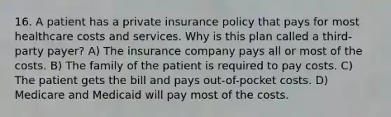 16. A patient has a private insurance policy that pays for most healthcare costs and services. Why is this plan called a third-party payer? A) The insurance company pays all or most of the costs. B) The family of the patient is required to pay costs. C) The patient gets the bill and pays out-of-pocket costs. D) Medicare and Medicaid will pay most of the costs.