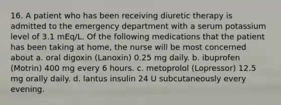 16. A patient who has been receiving diuretic therapy is admitted to the emergency department with a serum potassium level of 3.1 mEq/L. Of the following medications that the patient has been taking at home, the nurse will be most concerned about a. oral digoxin (Lanoxin) 0.25 mg daily. b. ibuprofen (Motrin) 400 mg every 6 hours. c. metoprolol (Lopressor) 12.5 mg orally daily. d. lantus insulin 24 U subcutaneously every evening.