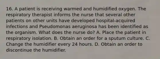 16. A patient is receiving warmed and humidified oxygen. The respiratory therapist informs the nurse that several other patients on other units have developed hospital-acquired infections and Pseudomonas aeruginosa has been identified as the organism. What does the nurse do? A. Place the patient in respiratory isolation. B. Obtain an order for a sputum culture. C. Change the humidifier every 24 hours. D. Obtain an order to discontinue the humidifier.