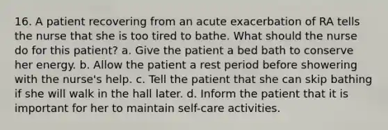 16. A patient recovering from an acute exacerbation of RA tells the nurse that she is too tired to bathe. What should the nurse do for this patient? a. Give the patient a bed bath to conserve her energy. b. Allow the patient a rest period before showering with the nurse's help. c. Tell the patient that she can skip bathing if she will walk in the hall later. d. Inform the patient that it is important for her to maintain self-care activities.