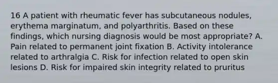 16 A patient with rheumatic fever has subcutaneous nodules, erythema marginatum, and polyarthritis. Based on these findings, which nursing diagnosis would be most appropriate? A. Pain related to permanent joint fixation B. Activity intolerance related to arthralgia C. Risk for infection related to open skin lesions D. Risk for impaired skin integrity related to pruritus