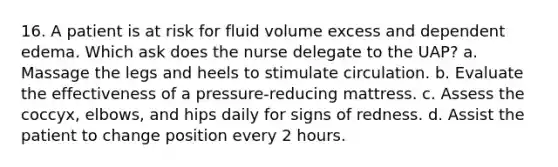 16. A patient is at risk for fluid volume excess and dependent edema. Which ask does the nurse delegate to the UAP? a. Massage the legs and heels to stimulate circulation. b. Evaluate the effectiveness of a pressure-reducing mattress. c. Assess the coccyx, elbows, and hips daily for signs of redness. d. Assist the patient to change position every 2 hours.