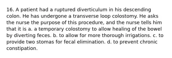 16. A patient had a ruptured diverticulum in his descending colon. He has undergone a transverse loop colostomy. He asks the nurse the purpose of this procedure, and the nurse tells him that it is a. a temporary colostomy to allow healing of the bowel by diverting feces. b. to allow for more thorough irrigations. c. to provide two stomas for fecal elimination. d. to prevent chronic constipation.