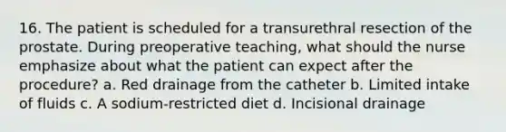 16. The patient is scheduled for a transurethral resection of the prostate. During preoperative teaching, what should the nurse emphasize about what the patient can expect after the procedure? a. Red drainage from the catheter b. Limited intake of fluids c. A sodium-restricted diet d. Incisional drainage