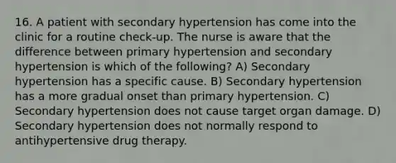 16. A patient with secondary hypertension has come into the clinic for a routine check-up. The nurse is aware that the difference between primary hypertension and secondary hypertension is which of the following? A) Secondary hypertension has a specific cause. B) Secondary hypertension has a more gradual onset than primary hypertension. C) Secondary hypertension does not cause target organ damage. D) Secondary hypertension does not normally respond to antihypertensive drug therapy.