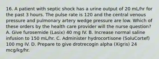 16. A patient with septic shock has a urine output of 20 mL/hr for the past 3 hours. The pulse rate is 120 and the central venous pressure and pulmonary artery wedge pressure are low. Which of these orders by the health care provider will the nurse question? A. Give furosemide (Lasix) 40 mg IV. B. Increase normal saline infusion to 150 mL/hr. C. Administer hydrocortisone (SoluCortef) 100 mg IV. D. Prepare to give drotrecogin alpha (Xigris) 24 mcg/kg/hr.