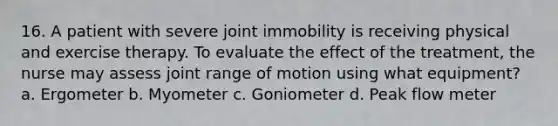 16. A patient with severe joint immobility is receiving physical and exercise therapy. To evaluate the effect of the treatment, the nurse may assess joint range of motion using what equipment? a. Ergometer b. Myometer c. Goniometer d. Peak flow meter