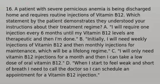 16. A patient with severe pernicious anemia is being discharged home and requires routine injections of Vitamin B12. Which statement by the patient demonstrates they understood your instructions about their treatment regime? A. "I will require one injection every 6 months until my Vitamin B12 levels are therapeutic and then I'm done." B. "Initially, I will need weekly injections of Vitamin B12 and then monthly injections for maintenance, which will be a lifelong regime." C. "I will only need vitamin B12 injections for a month and then I can take a low dose of oral vitamin B12." D. "When I start to feel weak and short of breath I need to call the doctor so I can schedule an appointment for a Vitamin B12 injection."