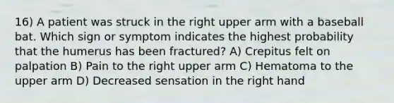 16) A patient was struck in the right upper arm with a baseball bat. Which sign or symptom indicates the highest probability that the humerus has been fractured? A) Crepitus felt on palpation B) Pain to the right upper arm C) Hematoma to the upper arm D) Decreased sensation in the right hand