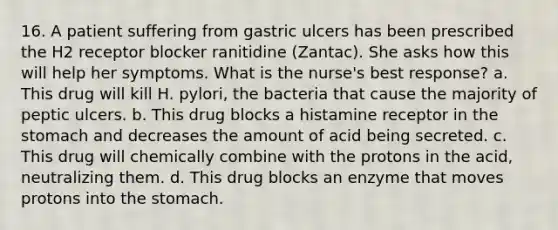 16. A patient suffering from gastric ulcers has been prescribed the H2 receptor blocker ranitidine (Zantac). She asks how this will help her symptoms. What is the nurse's best response? a. This drug will kill H. pylori, the bacteria that cause the majority of peptic ulcers. b. This drug blocks a histamine receptor in the stomach and decreases the amount of acid being secreted. c. This drug will chemically combine with the protons in the acid, neutralizing them. d. This drug blocks an enzyme that moves protons into the stomach.