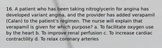 16. A patient who has been taking nitroglycerin for angina has developed variant angina, and the provider has added verapamil (Calan) to the patient's regimen. The nurse will explain that verapamil is given for which purpose? a. To facilitate oxygen use by the heart b. To improve renal perfusion c. To increase cardiac contractility d. To relax coronary arteries