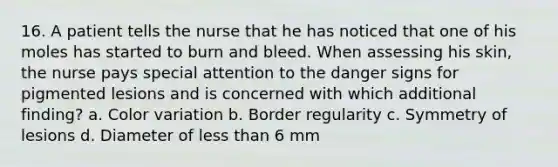 16. A patient tells the nurse that he has noticed that one of his moles has started to burn and bleed. When assessing his skin, the nurse pays special attention to the danger signs for pigmented lesions and is concerned with which additional finding? a. Color variation b. Border regularity c. Symmetry of lesions d. Diameter of less than 6 mm