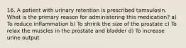 16. A patient with urinary retention is prescribed tamsulosin. What is the primary reason for administering this medication? a) To reduce inflammation b) To shrink the size of the prostate c) To relax the muscles in the prostate and bladder d) To increase urine output