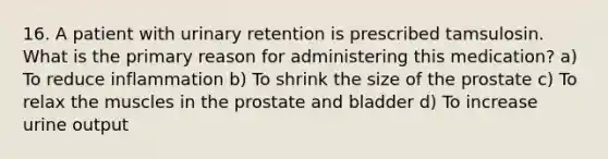 16. A patient with urinary retention is prescribed tamsulosin. What is the primary reason for administering this medication? a) To reduce inflammation b) To shrink the size of the prostate c) To relax the muscles in the prostate and bladder d) To increase urine output