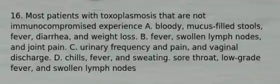 16. Most patients with toxoplasmosis that are not immunocompromised experience A. bloody, mucus-filled stools, fever, diarrhea, and weight loss. B. fever, swollen lymph nodes, and joint pain. C. urinary frequency and pain, and vaginal discharge. D. chills, fever, and sweating. sore throat, low-grade fever, and swollen lymph nodes