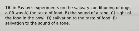 16. In Pavlov's experiments on the salivary conditioning of dogs, a CR was A) the taste of food. B) the sound of a tone. C) sight of the food in the bowl. D) salivation to the taste of food. E) salivation to the sound of a tone.