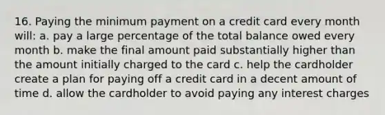 16. Paying the minimum payment on a credit card every month will: a. pay a large percentage of the total balance owed every month b. make the final amount paid substantially higher than the amount initially charged to the card c. help the cardholder create a plan for paying off a credit card in a decent amount of time d. allow the cardholder to avoid paying any interest charges