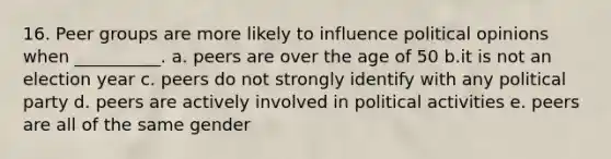 16. Peer groups are more likely to influence political opinions when __________. a. peers are over the age of 50 b.it is not an election year c. peers do not strongly identify with any political party d. peers are actively involved in political activities e. peers are all of the same gender