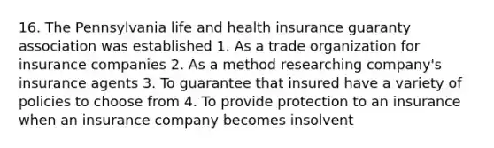 16. The Pennsylvania life and health insurance guaranty association was established 1. As a trade organization for insurance companies 2. As a method researching company's insurance agents 3. To guarantee that insured have a variety of policies to choose from 4. To provide protection to an insurance when an insurance company becomes insolvent