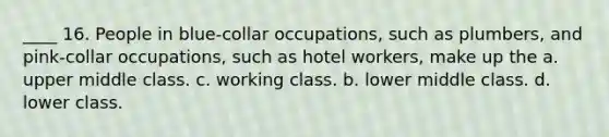 ____ 16. People in blue-collar occupations, such as plumbers, and pink-collar occupations, such as hotel workers, make up the a. upper middle class. c. working class. b. lower middle class. d. lower class.