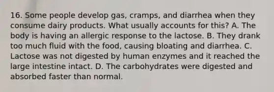 16. Some people develop gas, cramps, and diarrhea when they consume dairy products. What usually accounts for this? A. The body is having an allergic response to the lactose. B. They drank too much fluid with the food, causing bloating and diarrhea. C. Lactose was not digested by human enzymes and it reached the large intestine intact. D. The carbohydrates were digested and absorbed faster than normal.