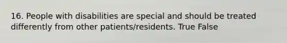 16. People with disabilities are special and should be treated differently from other patients/residents. True False