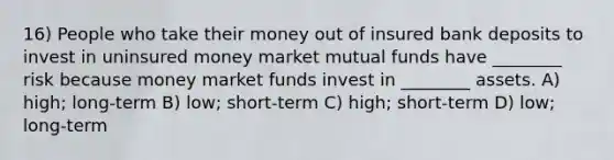 16) People who take their money out of insured bank deposits to invest in uninsured money market mutual funds have ________ risk because money market funds invest in ________ assets. A) high; long-term B) low; short-term C) high; short-term D) low; long-term