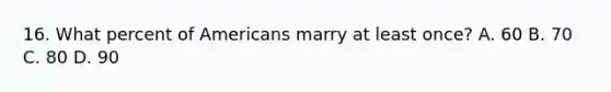 16. What percent of Americans marry at least once? A. 60 B. 70 C. 80 D. 90