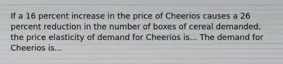 If a 16 percent increase in the price of Cheerios causes a 26 percent reduction in the number of boxes of cereal​ demanded, the price elasticity of demand for Cheerios is... The demand for Cheerios is...