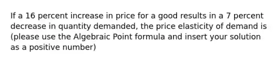 If a 16 percent increase in price for a good results in a 7 percent decrease in quantity demanded, the price elasticity of demand is (please use the Algebraic Point formula and insert your solution as a positive number)