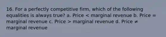 16. For a perfectly competitive firm, which of the following equalities is always true? a. Price marginal revenue d. Price ≠ marginal revenue