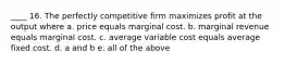 ____ 16. The perfectly competitive firm maximizes profit at the output where a. price equals marginal cost. b. marginal revenue equals marginal cost. c. average variable cost equals average fixed cost. d. a and b e. all of the above