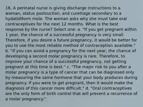 16. A perinatal nurse is giving discharge instructions to a woman, status postsuction, and curettage secondary to a hydatidiform mole. The woman asks why she must take oral contraceptives for the next 12 months. What is the best response by the nurse? Select one: a. "If you get pregnant within 1 year, the chance of a successful pregnancy is very small. Therefore, if you desire a future pregnancy, it would be better for you to use the most reliable method of contraception available." b. "If you can avoid a pregnancy for the next year, the chance of developing a second molar pregnancy is rare. Therefore, to improve your chance of a successful pregnancy, not getting pregnant at this time is best." c. "The major risk to you after a molar pregnancy is a type of cancer that can be diagnosed only by measuring the same hormone that your body produces during pregnancy. If you were to get pregnant, then it would make the diagnosis of this cancer more difficult." d. "Oral contraceptives are the only form of birth control that will prevent a recurrence of a molar pregnancy."