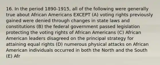 16. In the period 1890-1915, all of the following were generally true about African Americans EXCEPT (A) voting rights previously gained were denied through changes in state laws and constitutions (B) the federal government passed legislation protecting the voting rights of African Americans (C) African American leaders disagreed on the principal strategy for attaining equal rights (D) numerous physical attacks on African American individuals occurred in both the North and the South (E) Afr