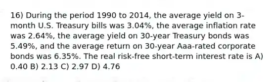 16) During the period 1990 to 2014, the average yield on 3-month U.S. Treasury bills was 3.04%, the average inflation rate was 2.64%, the average yield on 30-year Treasury bonds was 5.49%, and the average return on 30-year Aaa-rated corporate bonds was 6.35%. The real risk-free short-term interest rate is A) 0.40 B) 2.13 C) 2.97 D) 4.76