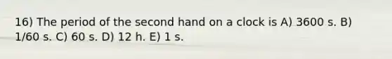 16) The period of the second hand on a clock is A) 3600 s. B) 1/60 s. C) 60 s. D) 12 h. E) 1 s.